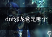 DNF邪龙套装属性、获取方式及在各职业适用性全解析