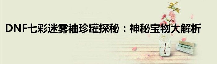 DNF七彩迷雾袖珍罐稀有宝物解析_DNF七彩迷雾袖珍罐获取技巧_86版本七彩迷雾袖珍罐